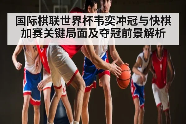 国际棋联世界杯韦奕冲冠与快棋加赛关键局面及夺冠前景解析