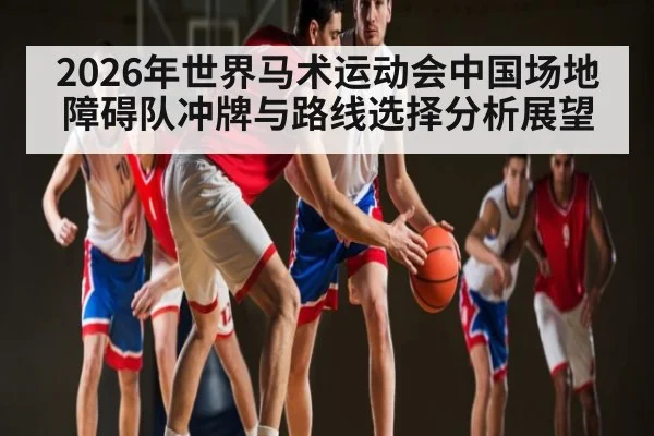 2026年世界马术运动会中国场地障碍队冲牌与路线选择分析展望